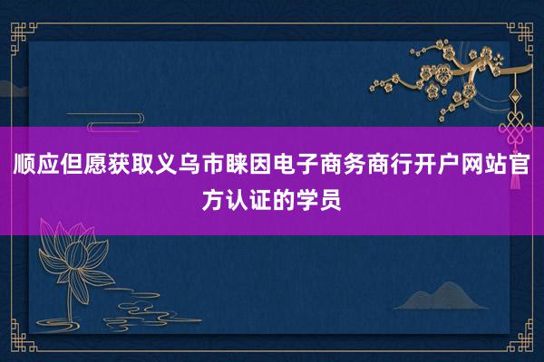 顺应但愿获取义乌市睐因电子商务商行开户网站官方认证的学员